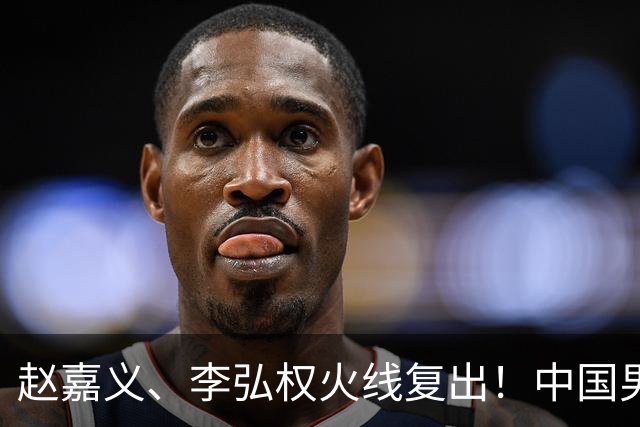 赵嘉义、李弘权火线复出！中国男篮18日18:20死磕日本，这1战输不起
